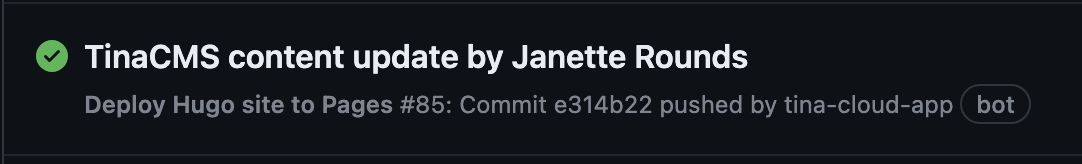 A screenshot of a successful Github Action with a green checkmark and the text “TinaCMS content update by Janette Rounds”. Under that, there is more text “Deploy Hugo site to Pages #85: Commit e314b22 pushed by tina-cloud-app \[bot\]”